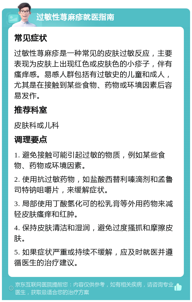 过敏性荨麻疹就医指南 常见症状 过敏性荨麻疹是一种常见的皮肤过敏反应，主要表现为皮肤上出现红色或皮肤色的小疹子，伴有瘙痒感。易感人群包括有过敏史的儿童和成人，尤其是在接触到某些食物、药物或环境因素后容易发作。 推荐科室 皮肤科或儿科 调理要点 1. 避免接触可能引起过敏的物质，例如某些食物、药物或环境因素。 2. 使用抗过敏药物，如盐酸西替利嗪滴剂和孟鲁司特钠咀嚼片，来缓解症状。 3. 局部使用丁酸氢化可的松乳膏等外用药物来减轻皮肤瘙痒和红肿。 4. 保持皮肤清洁和湿润，避免过度搔抓和摩擦皮肤。 5. 如果症状严重或持续不缓解，应及时就医并遵循医生的治疗建议。