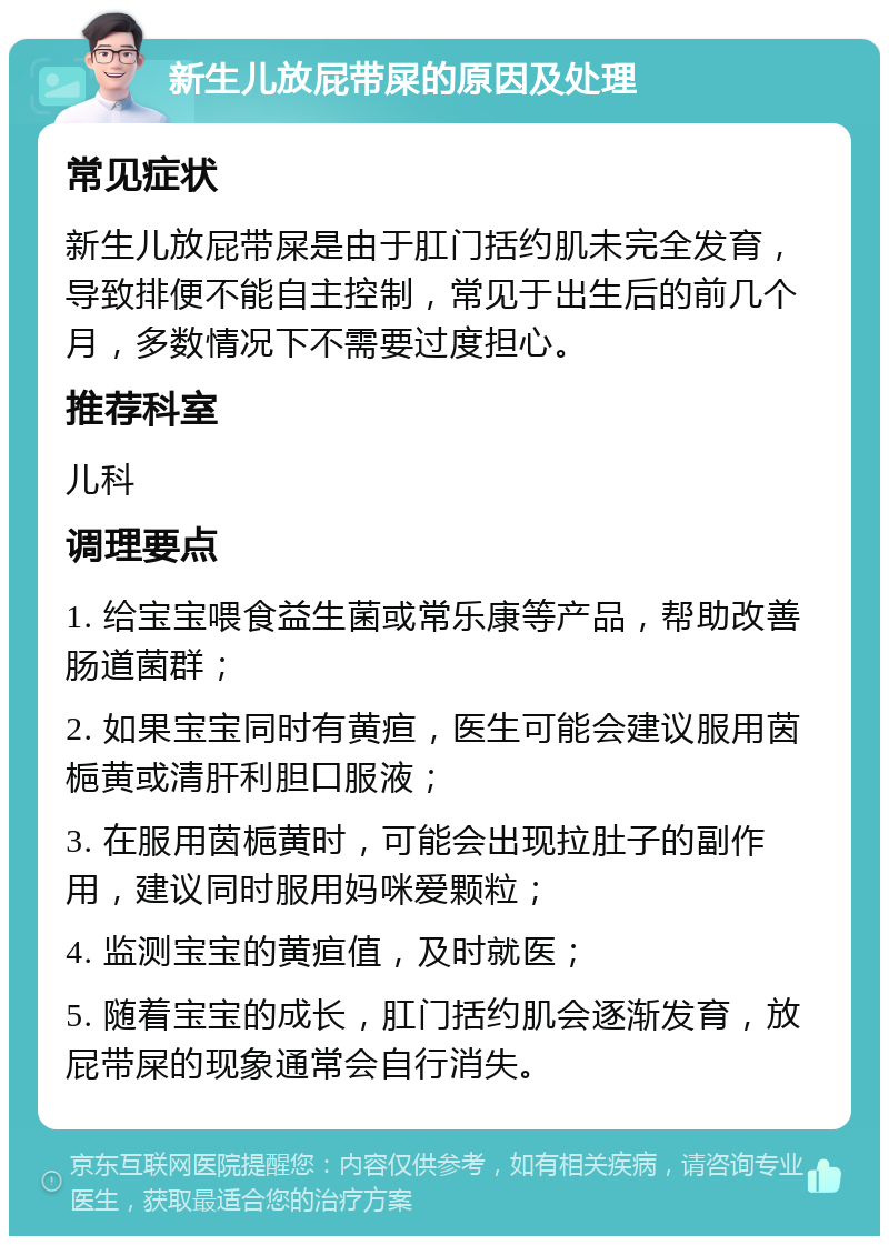 新生儿放屁带屎的原因及处理 常见症状 新生儿放屁带屎是由于肛门括约肌未完全发育，导致排便不能自主控制，常见于出生后的前几个月，多数情况下不需要过度担心。 推荐科室 儿科 调理要点 1. 给宝宝喂食益生菌或常乐康等产品，帮助改善肠道菌群； 2. 如果宝宝同时有黄疸，医生可能会建议服用茵梔黄或清肝利胆口服液； 3. 在服用茵梔黄时，可能会出现拉肚子的副作用，建议同时服用妈咪爱颗粒； 4. 监测宝宝的黄疸值，及时就医； 5. 随着宝宝的成长，肛门括约肌会逐渐发育，放屁带屎的现象通常会自行消失。