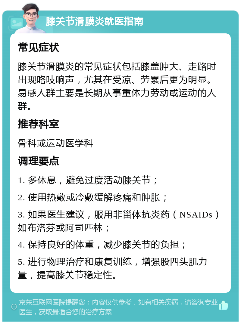 膝关节滑膜炎就医指南 常见症状 膝关节滑膜炎的常见症状包括膝盖肿大、走路时出现咯吱响声，尤其在受凉、劳累后更为明显。易感人群主要是长期从事重体力劳动或运动的人群。 推荐科室 骨科或运动医学科 调理要点 1. 多休息，避免过度活动膝关节； 2. 使用热敷或冷敷缓解疼痛和肿胀； 3. 如果医生建议，服用非甾体抗炎药（NSAIDs）如布洛芬或阿司匹林； 4. 保持良好的体重，减少膝关节的负担； 5. 进行物理治疗和康复训练，增强股四头肌力量，提高膝关节稳定性。