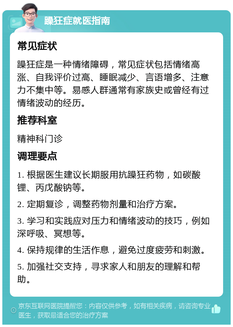 躁狂症就医指南 常见症状 躁狂症是一种情绪障碍，常见症状包括情绪高涨、自我评价过高、睡眠减少、言语增多、注意力不集中等。易感人群通常有家族史或曾经有过情绪波动的经历。 推荐科室 精神科门诊 调理要点 1. 根据医生建议长期服用抗躁狂药物，如碳酸锂、丙戊酸钠等。 2. 定期复诊，调整药物剂量和治疗方案。 3. 学习和实践应对压力和情绪波动的技巧，例如深呼吸、冥想等。 4. 保持规律的生活作息，避免过度疲劳和刺激。 5. 加强社交支持，寻求家人和朋友的理解和帮助。