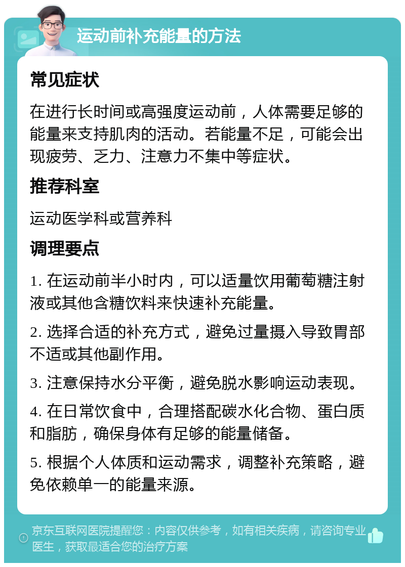 运动前补充能量的方法 常见症状 在进行长时间或高强度运动前，人体需要足够的能量来支持肌肉的活动。若能量不足，可能会出现疲劳、乏力、注意力不集中等症状。 推荐科室 运动医学科或营养科 调理要点 1. 在运动前半小时内，可以适量饮用葡萄糖注射液或其他含糖饮料来快速补充能量。 2. 选择合适的补充方式，避免过量摄入导致胃部不适或其他副作用。 3. 注意保持水分平衡，避免脱水影响运动表现。 4. 在日常饮食中，合理搭配碳水化合物、蛋白质和脂肪，确保身体有足够的能量储备。 5. 根据个人体质和运动需求，调整补充策略，避免依赖单一的能量来源。