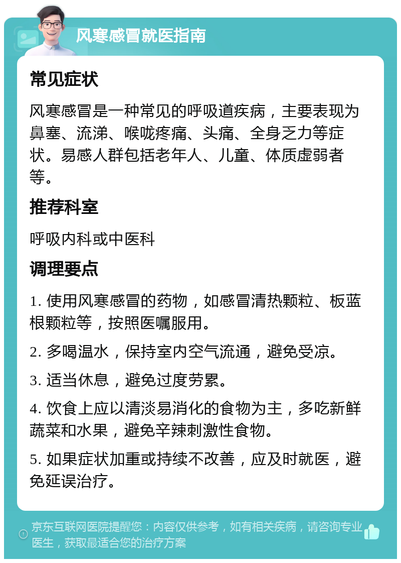 风寒感冒就医指南 常见症状 风寒感冒是一种常见的呼吸道疾病，主要表现为鼻塞、流涕、喉咙疼痛、头痛、全身乏力等症状。易感人群包括老年人、儿童、体质虚弱者等。 推荐科室 呼吸内科或中医科 调理要点 1. 使用风寒感冒的药物，如感冒清热颗粒、板蓝根颗粒等，按照医嘱服用。 2. 多喝温水，保持室内空气流通，避免受凉。 3. 适当休息，避免过度劳累。 4. 饮食上应以清淡易消化的食物为主，多吃新鲜蔬菜和水果，避免辛辣刺激性食物。 5. 如果症状加重或持续不改善，应及时就医，避免延误治疗。