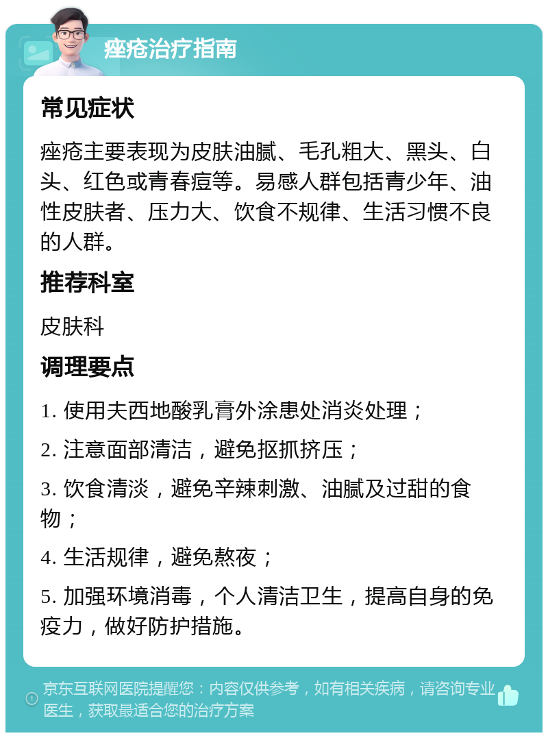 痤疮治疗指南 常见症状 痤疮主要表现为皮肤油腻、毛孔粗大、黑头、白头、红色或青春痘等。易感人群包括青少年、油性皮肤者、压力大、饮食不规律、生活习惯不良的人群。 推荐科室 皮肤科 调理要点 1. 使用夫西地酸乳膏外涂患处消炎处理； 2. 注意面部清洁，避免抠抓挤压； 3. 饮食清淡，避免辛辣刺激、油腻及过甜的食物； 4. 生活规律，避免熬夜； 5. 加强环境消毒，个人清洁卫生，提高自身的免疫力，做好防护措施。