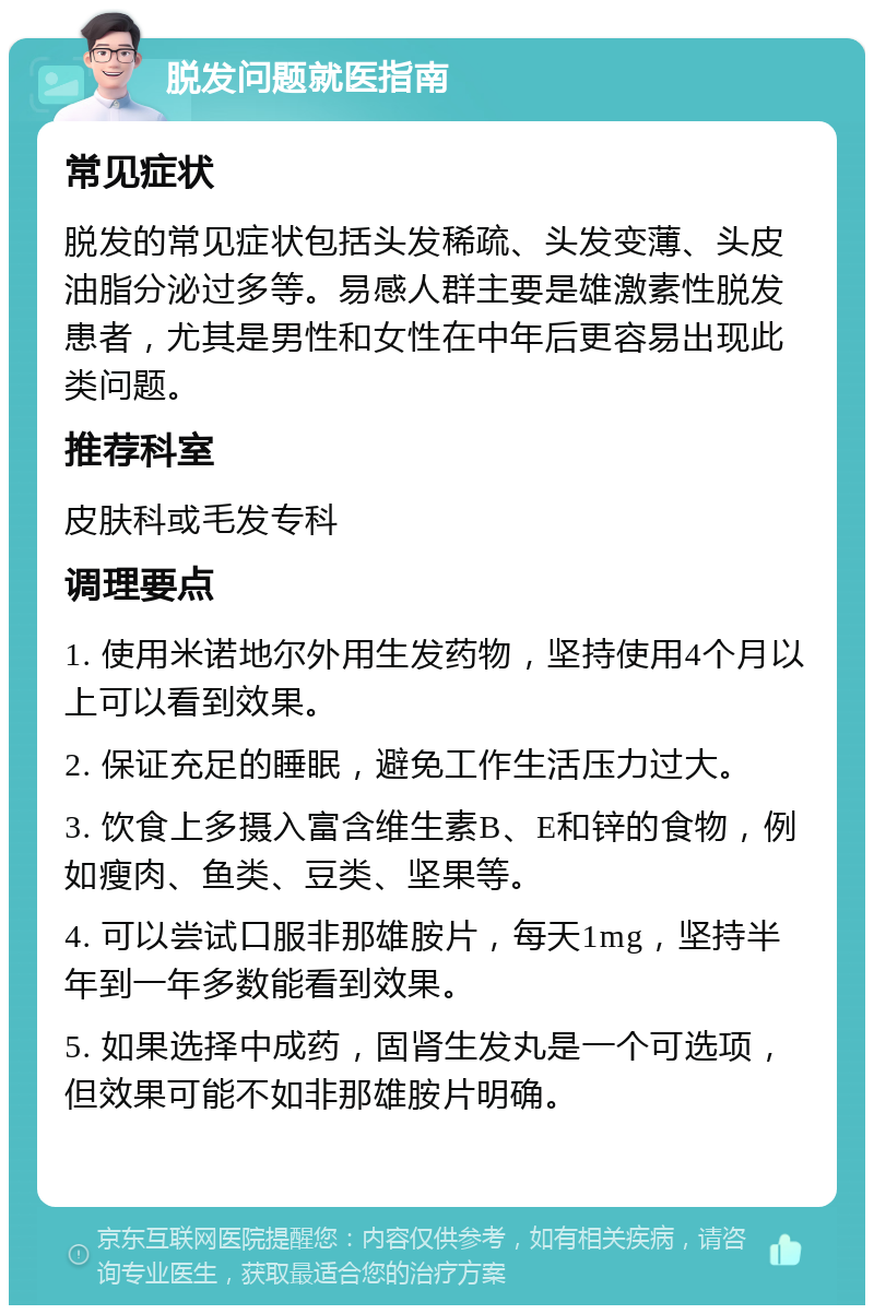 脱发问题就医指南 常见症状 脱发的常见症状包括头发稀疏、头发变薄、头皮油脂分泌过多等。易感人群主要是雄激素性脱发患者，尤其是男性和女性在中年后更容易出现此类问题。 推荐科室 皮肤科或毛发专科 调理要点 1. 使用米诺地尔外用生发药物，坚持使用4个月以上可以看到效果。 2. 保证充足的睡眠，避免工作生活压力过大。 3. 饮食上多摄入富含维生素B、E和锌的食物，例如瘦肉、鱼类、豆类、坚果等。 4. 可以尝试口服非那雄胺片，每天1mg，坚持半年到一年多数能看到效果。 5. 如果选择中成药，固肾生发丸是一个可选项，但效果可能不如非那雄胺片明确。