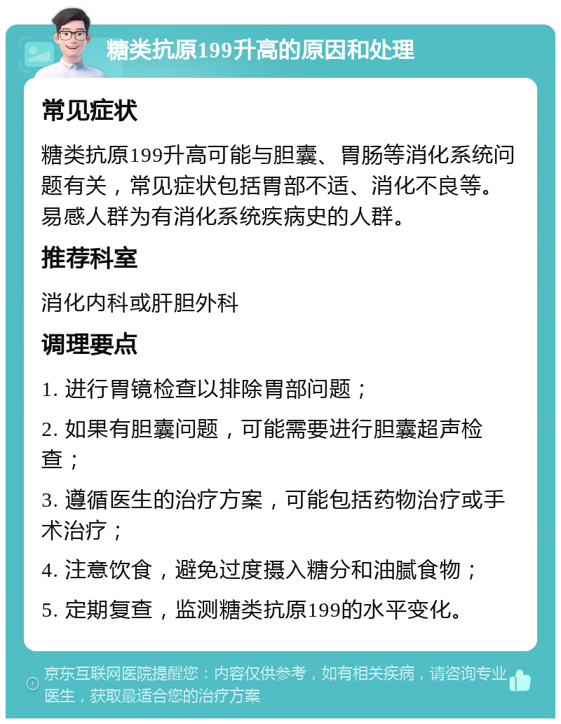 糖类抗原199升高的原因和处理 常见症状 糖类抗原199升高可能与胆囊、胃肠等消化系统问题有关，常见症状包括胃部不适、消化不良等。易感人群为有消化系统疾病史的人群。 推荐科室 消化内科或肝胆外科 调理要点 1. 进行胃镜检查以排除胃部问题； 2. 如果有胆囊问题，可能需要进行胆囊超声检查； 3. 遵循医生的治疗方案，可能包括药物治疗或手术治疗； 4. 注意饮食，避免过度摄入糖分和油腻食物； 5. 定期复查，监测糖类抗原199的水平变化。