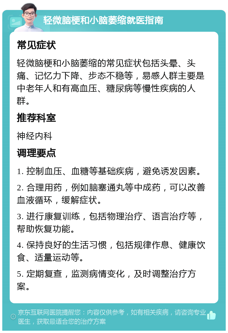 轻微脑梗和小脑萎缩就医指南 常见症状 轻微脑梗和小脑萎缩的常见症状包括头晕、头痛、记忆力下降、步态不稳等，易感人群主要是中老年人和有高血压、糖尿病等慢性疾病的人群。 推荐科室 神经内科 调理要点 1. 控制血压、血糖等基础疾病，避免诱发因素。 2. 合理用药，例如脑塞通丸等中成药，可以改善血液循环，缓解症状。 3. 进行康复训练，包括物理治疗、语言治疗等，帮助恢复功能。 4. 保持良好的生活习惯，包括规律作息、健康饮食、适量运动等。 5. 定期复查，监测病情变化，及时调整治疗方案。