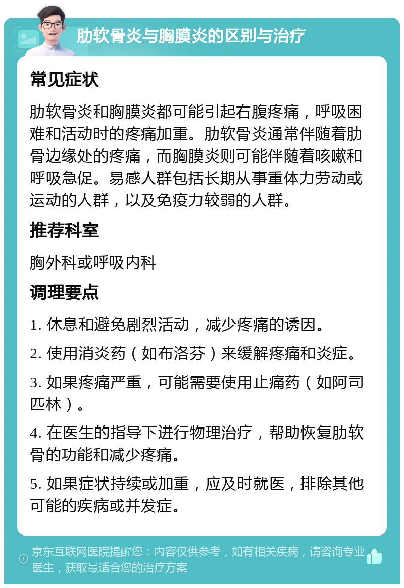 肋软骨炎与胸膜炎的区别与治疗 常见症状 肋软骨炎和胸膜炎都可能引起右腹疼痛，呼吸困难和活动时的疼痛加重。肋软骨炎通常伴随着肋骨边缘处的疼痛，而胸膜炎则可能伴随着咳嗽和呼吸急促。易感人群包括长期从事重体力劳动或运动的人群，以及免疫力较弱的人群。 推荐科室 胸外科或呼吸内科 调理要点 1. 休息和避免剧烈活动，减少疼痛的诱因。 2. 使用消炎药（如布洛芬）来缓解疼痛和炎症。 3. 如果疼痛严重，可能需要使用止痛药（如阿司匹林）。 4. 在医生的指导下进行物理治疗，帮助恢复肋软骨的功能和减少疼痛。 5. 如果症状持续或加重，应及时就医，排除其他可能的疾病或并发症。