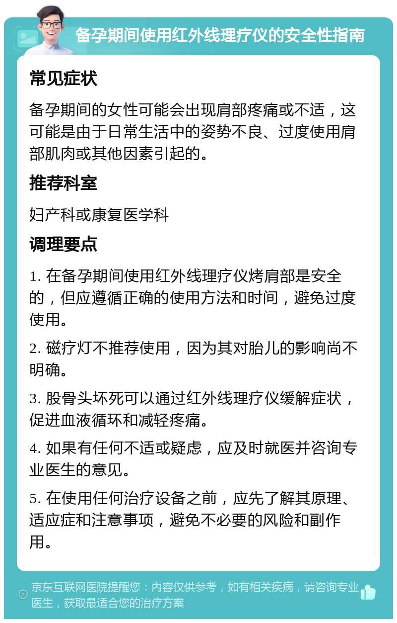 备孕期间使用红外线理疗仪的安全性指南 常见症状 备孕期间的女性可能会出现肩部疼痛或不适，这可能是由于日常生活中的姿势不良、过度使用肩部肌肉或其他因素引起的。 推荐科室 妇产科或康复医学科 调理要点 1. 在备孕期间使用红外线理疗仪烤肩部是安全的，但应遵循正确的使用方法和时间，避免过度使用。 2. 磁疗灯不推荐使用，因为其对胎儿的影响尚不明确。 3. 股骨头坏死可以通过红外线理疗仪缓解症状，促进血液循环和减轻疼痛。 4. 如果有任何不适或疑虑，应及时就医并咨询专业医生的意见。 5. 在使用任何治疗设备之前，应先了解其原理、适应症和注意事项，避免不必要的风险和副作用。