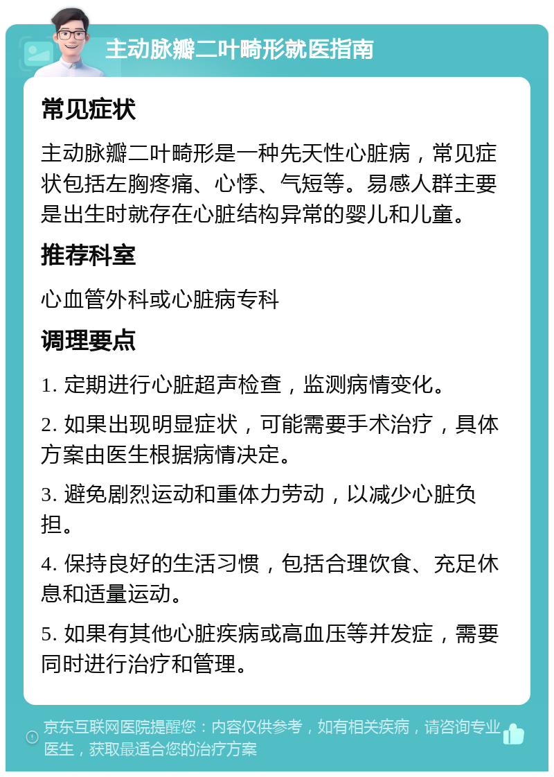 主动脉瓣二叶畸形就医指南 常见症状 主动脉瓣二叶畸形是一种先天性心脏病，常见症状包括左胸疼痛、心悸、气短等。易感人群主要是出生时就存在心脏结构异常的婴儿和儿童。 推荐科室 心血管外科或心脏病专科 调理要点 1. 定期进行心脏超声检查，监测病情变化。 2. 如果出现明显症状，可能需要手术治疗，具体方案由医生根据病情决定。 3. 避免剧烈运动和重体力劳动，以减少心脏负担。 4. 保持良好的生活习惯，包括合理饮食、充足休息和适量运动。 5. 如果有其他心脏疾病或高血压等并发症，需要同时进行治疗和管理。