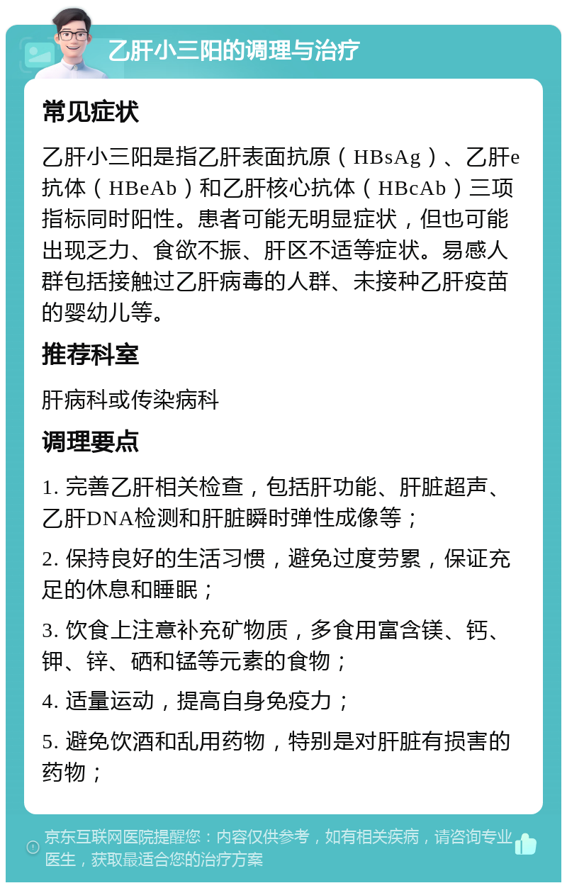 乙肝小三阳的调理与治疗 常见症状 乙肝小三阳是指乙肝表面抗原（HBsAg）、乙肝e抗体（HBeAb）和乙肝核心抗体（HBcAb）三项指标同时阳性。患者可能无明显症状，但也可能出现乏力、食欲不振、肝区不适等症状。易感人群包括接触过乙肝病毒的人群、未接种乙肝疫苗的婴幼儿等。 推荐科室 肝病科或传染病科 调理要点 1. 完善乙肝相关检查，包括肝功能、肝脏超声、乙肝DNA检测和肝脏瞬时弹性成像等； 2. 保持良好的生活习惯，避免过度劳累，保证充足的休息和睡眠； 3. 饮食上注意补充矿物质，多食用富含镁、钙、钾、锌、硒和锰等元素的食物； 4. 适量运动，提高自身免疫力； 5. 避免饮酒和乱用药物，特别是对肝脏有损害的药物；