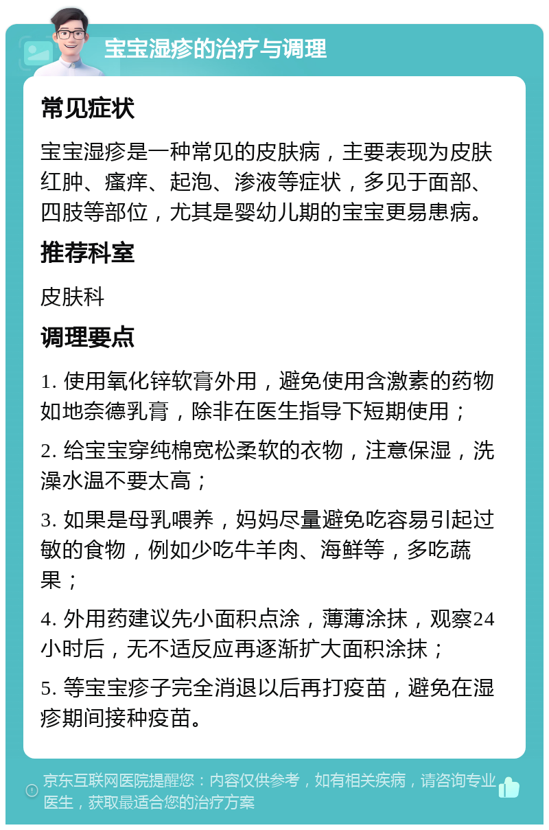 宝宝湿疹的治疗与调理 常见症状 宝宝湿疹是一种常见的皮肤病，主要表现为皮肤红肿、瘙痒、起泡、渗液等症状，多见于面部、四肢等部位，尤其是婴幼儿期的宝宝更易患病。 推荐科室 皮肤科 调理要点 1. 使用氧化锌软膏外用，避免使用含激素的药物如地奈德乳膏，除非在医生指导下短期使用； 2. 给宝宝穿纯棉宽松柔软的衣物，注意保湿，洗澡水温不要太高； 3. 如果是母乳喂养，妈妈尽量避免吃容易引起过敏的食物，例如少吃牛羊肉、海鲜等，多吃蔬果； 4. 外用药建议先小面积点涂，薄薄涂抹，观察24小时后，无不适反应再逐渐扩大面积涂抹； 5. 等宝宝疹子完全消退以后再打疫苗，避免在湿疹期间接种疫苗。