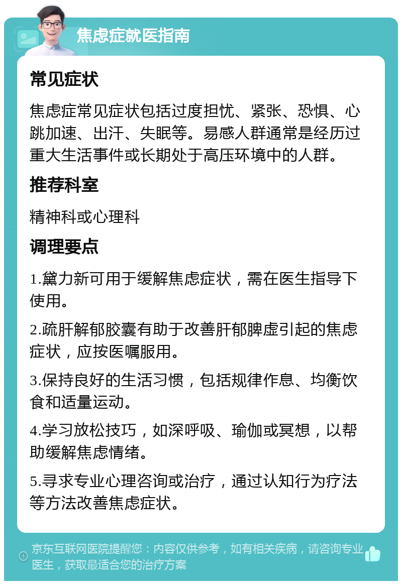 焦虑症就医指南 常见症状 焦虑症常见症状包括过度担忧、紧张、恐惧、心跳加速、出汗、失眠等。易感人群通常是经历过重大生活事件或长期处于高压环境中的人群。 推荐科室 精神科或心理科 调理要点 1.黛力新可用于缓解焦虑症状，需在医生指导下使用。 2.疏肝解郁胶囊有助于改善肝郁脾虚引起的焦虑症状，应按医嘱服用。 3.保持良好的生活习惯，包括规律作息、均衡饮食和适量运动。 4.学习放松技巧，如深呼吸、瑜伽或冥想，以帮助缓解焦虑情绪。 5.寻求专业心理咨询或治疗，通过认知行为疗法等方法改善焦虑症状。