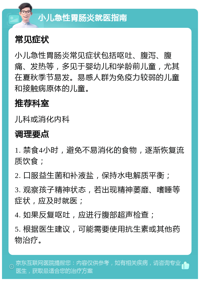 小儿急性胃肠炎就医指南 常见症状 小儿急性胃肠炎常见症状包括呕吐、腹泻、腹痛、发热等，多见于婴幼儿和学龄前儿童，尤其在夏秋季节易发。易感人群为免疫力较弱的儿童和接触病原体的儿童。 推荐科室 儿科或消化内科 调理要点 1. 禁食4小时，避免不易消化的食物，逐渐恢复流质饮食； 2. 口服益生菌和补液盐，保持水电解质平衡； 3. 观察孩子精神状态，若出现精神萎靡、嗜睡等症状，应及时就医； 4. 如果反复呕吐，应进行腹部超声检查； 5. 根据医生建议，可能需要使用抗生素或其他药物治疗。