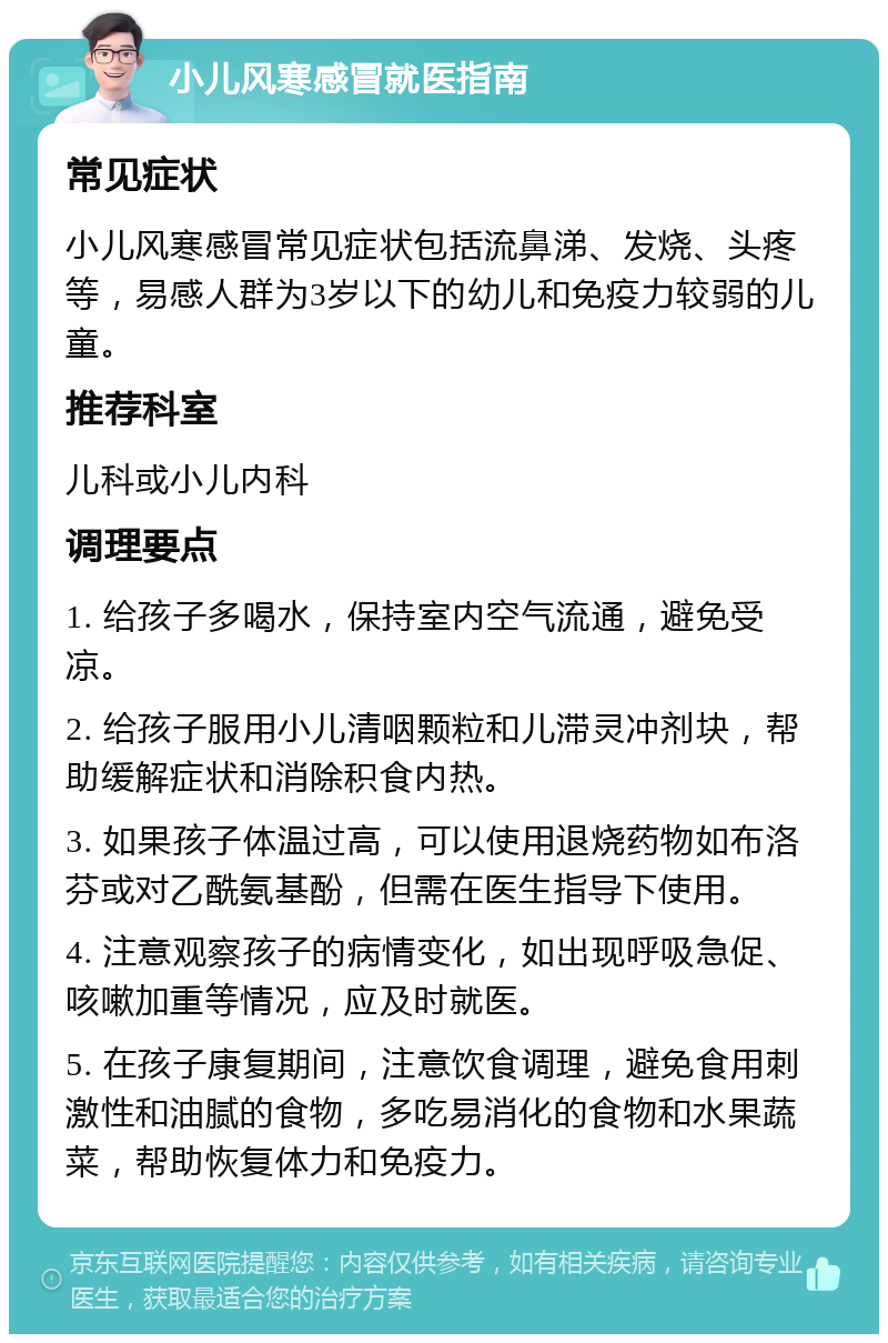 小儿风寒感冒就医指南 常见症状 小儿风寒感冒常见症状包括流鼻涕、发烧、头疼等，易感人群为3岁以下的幼儿和免疫力较弱的儿童。 推荐科室 儿科或小儿内科 调理要点 1. 给孩子多喝水，保持室内空气流通，避免受凉。 2. 给孩子服用小儿清咽颗粒和儿滞灵冲剂块，帮助缓解症状和消除积食内热。 3. 如果孩子体温过高，可以使用退烧药物如布洛芬或对乙酰氨基酚，但需在医生指导下使用。 4. 注意观察孩子的病情变化，如出现呼吸急促、咳嗽加重等情况，应及时就医。 5. 在孩子康复期间，注意饮食调理，避免食用刺激性和油腻的食物，多吃易消化的食物和水果蔬菜，帮助恢复体力和免疫力。