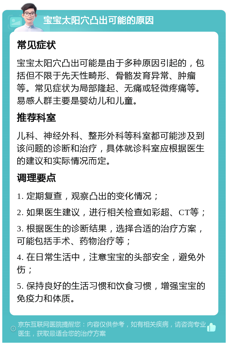 宝宝太阳穴凸出可能的原因 常见症状 宝宝太阳穴凸出可能是由于多种原因引起的，包括但不限于先天性畸形、骨骼发育异常、肿瘤等。常见症状为局部隆起、无痛或轻微疼痛等。易感人群主要是婴幼儿和儿童。 推荐科室 儿科、神经外科、整形外科等科室都可能涉及到该问题的诊断和治疗，具体就诊科室应根据医生的建议和实际情况而定。 调理要点 1. 定期复查，观察凸出的变化情况； 2. 如果医生建议，进行相关检查如彩超、CT等； 3. 根据医生的诊断结果，选择合适的治疗方案，可能包括手术、药物治疗等； 4. 在日常生活中，注意宝宝的头部安全，避免外伤； 5. 保持良好的生活习惯和饮食习惯，增强宝宝的免疫力和体质。