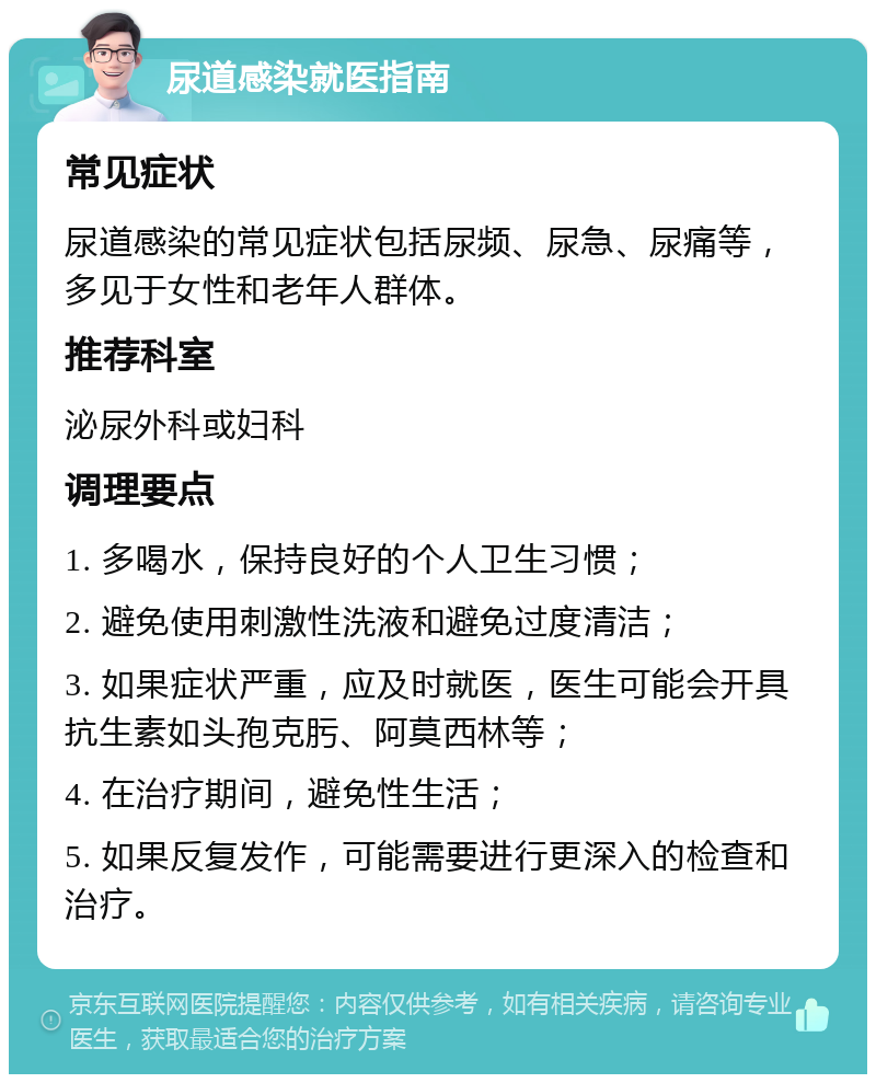 尿道感染就医指南 常见症状 尿道感染的常见症状包括尿频、尿急、尿痛等，多见于女性和老年人群体。 推荐科室 泌尿外科或妇科 调理要点 1. 多喝水，保持良好的个人卫生习惯； 2. 避免使用刺激性洗液和避免过度清洁； 3. 如果症状严重，应及时就医，医生可能会开具抗生素如头孢克肟、阿莫西林等； 4. 在治疗期间，避免性生活； 5. 如果反复发作，可能需要进行更深入的检查和治疗。