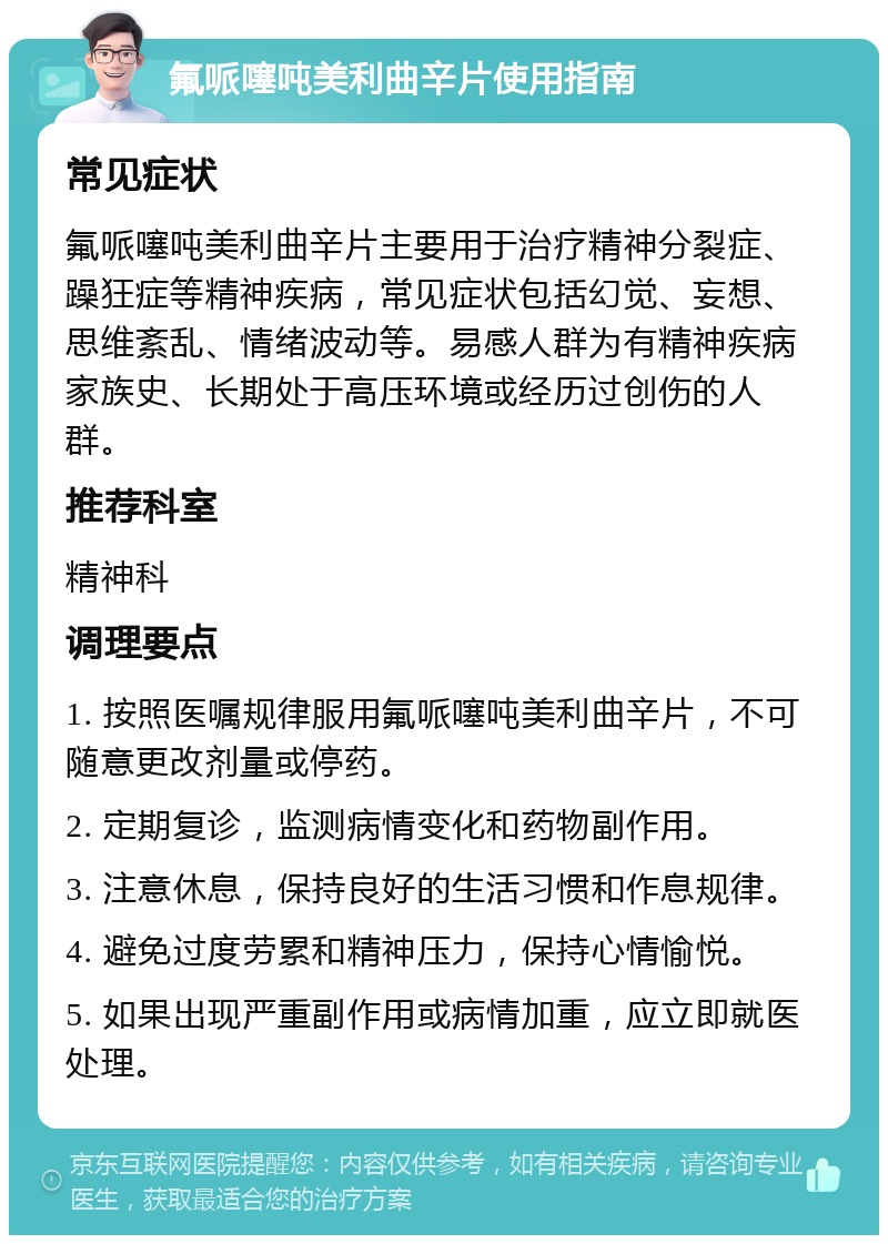 氟哌噻吨美利曲辛片使用指南 常见症状 氟哌噻吨美利曲辛片主要用于治疗精神分裂症、躁狂症等精神疾病，常见症状包括幻觉、妄想、思维紊乱、情绪波动等。易感人群为有精神疾病家族史、长期处于高压环境或经历过创伤的人群。 推荐科室 精神科 调理要点 1. 按照医嘱规律服用氟哌噻吨美利曲辛片，不可随意更改剂量或停药。 2. 定期复诊，监测病情变化和药物副作用。 3. 注意休息，保持良好的生活习惯和作息规律。 4. 避免过度劳累和精神压力，保持心情愉悦。 5. 如果出现严重副作用或病情加重，应立即就医处理。