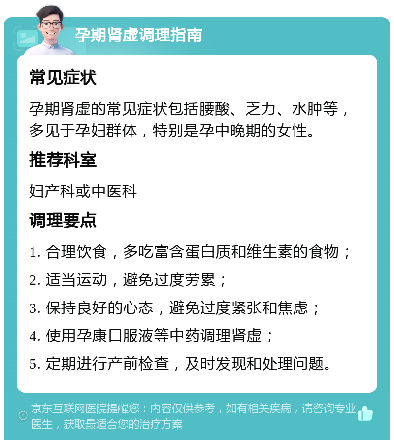 孕期肾虚调理指南 常见症状 孕期肾虚的常见症状包括腰酸、乏力、水肿等，多见于孕妇群体，特别是孕中晚期的女性。 推荐科室 妇产科或中医科 调理要点 1. 合理饮食，多吃富含蛋白质和维生素的食物； 2. 适当运动，避免过度劳累； 3. 保持良好的心态，避免过度紧张和焦虑； 4. 使用孕康口服液等中药调理肾虚； 5. 定期进行产前检查，及时发现和处理问题。