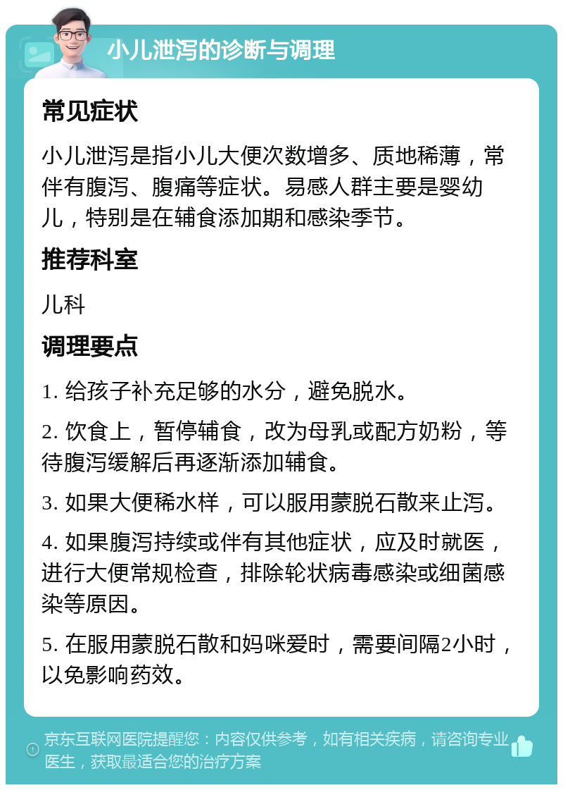 小儿泄泻的诊断与调理 常见症状 小儿泄泻是指小儿大便次数增多、质地稀薄，常伴有腹泻、腹痛等症状。易感人群主要是婴幼儿，特别是在辅食添加期和感染季节。 推荐科室 儿科 调理要点 1. 给孩子补充足够的水分，避免脱水。 2. 饮食上，暂停辅食，改为母乳或配方奶粉，等待腹泻缓解后再逐渐添加辅食。 3. 如果大便稀水样，可以服用蒙脱石散来止泻。 4. 如果腹泻持续或伴有其他症状，应及时就医，进行大便常规检查，排除轮状病毒感染或细菌感染等原因。 5. 在服用蒙脱石散和妈咪爱时，需要间隔2小时，以免影响药效。