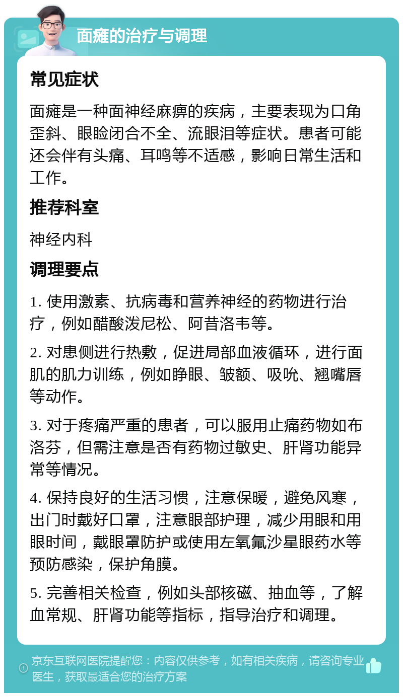 面瘫的治疗与调理 常见症状 面瘫是一种面神经麻痹的疾病，主要表现为口角歪斜、眼睑闭合不全、流眼泪等症状。患者可能还会伴有头痛、耳鸣等不适感，影响日常生活和工作。 推荐科室 神经内科 调理要点 1. 使用激素、抗病毒和营养神经的药物进行治疗，例如醋酸泼尼松、阿昔洛韦等。 2. 对患侧进行热敷，促进局部血液循环，进行面肌的肌力训练，例如睁眼、皱额、吸吮、翘嘴唇等动作。 3. 对于疼痛严重的患者，可以服用止痛药物如布洛芬，但需注意是否有药物过敏史、肝肾功能异常等情况。 4. 保持良好的生活习惯，注意保暖，避免风寒，出门时戴好口罩，注意眼部护理，减少用眼和用眼时间，戴眼罩防护或使用左氧氟沙星眼药水等预防感染，保护角膜。 5. 完善相关检查，例如头部核磁、抽血等，了解血常规、肝肾功能等指标，指导治疗和调理。