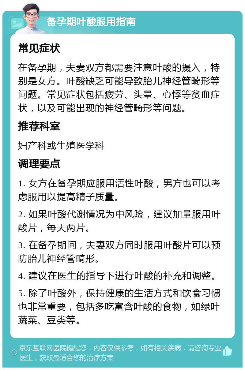 备孕期叶酸服用指南 常见症状 在备孕期，夫妻双方都需要注意叶酸的摄入，特别是女方。叶酸缺乏可能导致胎儿神经管畸形等问题。常见症状包括疲劳、头晕、心悸等贫血症状，以及可能出现的神经管畸形等问题。 推荐科室 妇产科或生殖医学科 调理要点 1. 女方在备孕期应服用活性叶酸，男方也可以考虑服用以提高精子质量。 2. 如果叶酸代谢情况为中风险，建议加量服用叶酸片，每天两片。 3. 在备孕期间，夫妻双方同时服用叶酸片可以预防胎儿神经管畸形。 4. 建议在医生的指导下进行叶酸的补充和调整。 5. 除了叶酸外，保持健康的生活方式和饮食习惯也非常重要，包括多吃富含叶酸的食物，如绿叶蔬菜、豆类等。