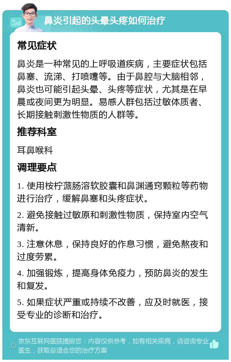 鼻炎引起的头晕头疼如何治疗 常见症状 鼻炎是一种常见的上呼吸道疾病，主要症状包括鼻塞、流涕、打喷嚏等。由于鼻腔与大脑相邻，鼻炎也可能引起头晕、头疼等症状，尤其是在早晨或夜间更为明显。易感人群包括过敏体质者、长期接触刺激性物质的人群等。 推荐科室 耳鼻喉科 调理要点 1. 使用桉柠蒎肠溶软胶囊和鼻渊通窍颗粒等药物进行治疗，缓解鼻塞和头疼症状。 2. 避免接触过敏原和刺激性物质，保持室内空气清新。 3. 注意休息，保持良好的作息习惯，避免熬夜和过度劳累。 4. 加强锻炼，提高身体免疫力，预防鼻炎的发生和复发。 5. 如果症状严重或持续不改善，应及时就医，接受专业的诊断和治疗。