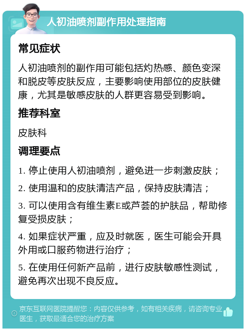 人初油喷剂副作用处理指南 常见症状 人初油喷剂的副作用可能包括灼热感、颜色变深和脱皮等皮肤反应，主要影响使用部位的皮肤健康，尤其是敏感皮肤的人群更容易受到影响。 推荐科室 皮肤科 调理要点 1. 停止使用人初油喷剂，避免进一步刺激皮肤； 2. 使用温和的皮肤清洁产品，保持皮肤清洁； 3. 可以使用含有维生素E或芦荟的护肤品，帮助修复受损皮肤； 4. 如果症状严重，应及时就医，医生可能会开具外用或口服药物进行治疗； 5. 在使用任何新产品前，进行皮肤敏感性测试，避免再次出现不良反应。