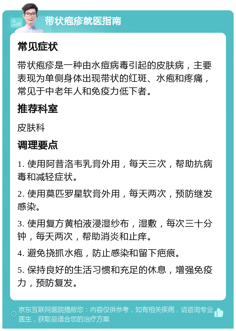 带状疱疹就医指南 常见症状 带状疱疹是一种由水痘病毒引起的皮肤病，主要表现为单侧身体出现带状的红斑、水疱和疼痛，常见于中老年人和免疫力低下者。 推荐科室 皮肤科 调理要点 1. 使用阿昔洛韦乳膏外用，每天三次，帮助抗病毒和减轻症状。 2. 使用莫匹罗星软膏外用，每天两次，预防继发感染。 3. 使用复方黄柏液浸湿纱布，湿敷，每次三十分钟，每天两次，帮助消炎和止痒。 4. 避免挠抓水疱，防止感染和留下疤痕。 5. 保持良好的生活习惯和充足的休息，增强免疫力，预防复发。