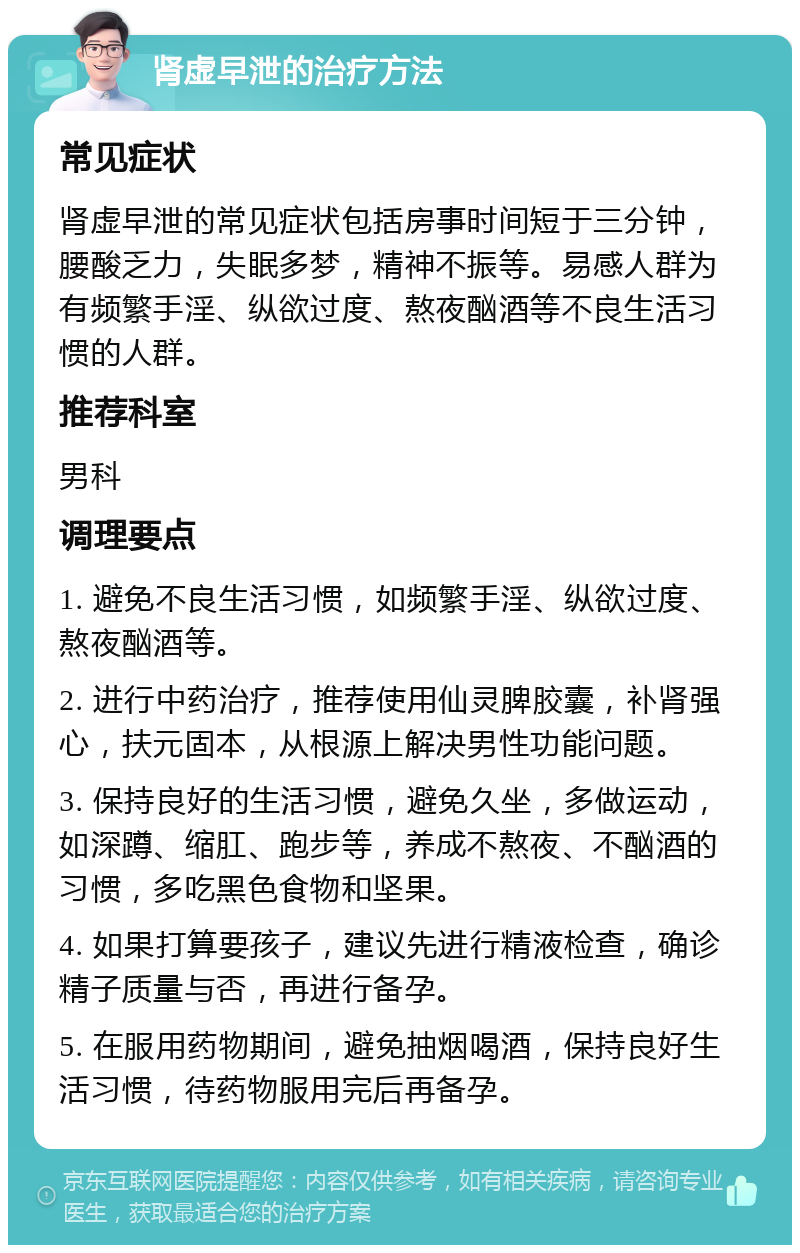 肾虚早泄的治疗方法 常见症状 肾虚早泄的常见症状包括房事时间短于三分钟，腰酸乏力，失眠多梦，精神不振等。易感人群为有频繁手淫、纵欲过度、熬夜酗酒等不良生活习惯的人群。 推荐科室 男科 调理要点 1. 避免不良生活习惯，如频繁手淫、纵欲过度、熬夜酗酒等。 2. 进行中药治疗，推荐使用仙灵脾胶囊，补肾强心，扶元固本，从根源上解决男性功能问题。 3. 保持良好的生活习惯，避免久坐，多做运动，如深蹲、缩肛、跑步等，养成不熬夜、不酗酒的习惯，多吃黑色食物和坚果。 4. 如果打算要孩子，建议先进行精液检查，确诊精子质量与否，再进行备孕。 5. 在服用药物期间，避免抽烟喝酒，保持良好生活习惯，待药物服用完后再备孕。