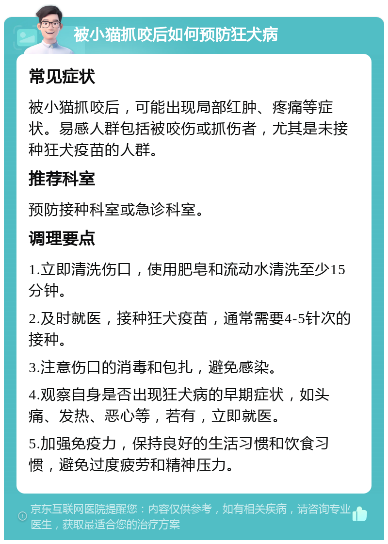 被小猫抓咬后如何预防狂犬病 常见症状 被小猫抓咬后，可能出现局部红肿、疼痛等症状。易感人群包括被咬伤或抓伤者，尤其是未接种狂犬疫苗的人群。 推荐科室 预防接种科室或急诊科室。 调理要点 1.立即清洗伤口，使用肥皂和流动水清洗至少15分钟。 2.及时就医，接种狂犬疫苗，通常需要4-5针次的接种。 3.注意伤口的消毒和包扎，避免感染。 4.观察自身是否出现狂犬病的早期症状，如头痛、发热、恶心等，若有，立即就医。 5.加强免疫力，保持良好的生活习惯和饮食习惯，避免过度疲劳和精神压力。