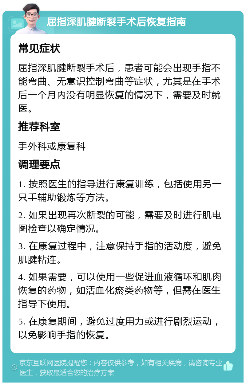 屈指深肌腱断裂手术后恢复指南 常见症状 屈指深肌腱断裂手术后，患者可能会出现手指不能弯曲、无意识控制弯曲等症状，尤其是在手术后一个月内没有明显恢复的情况下，需要及时就医。 推荐科室 手外科或康复科 调理要点 1. 按照医生的指导进行康复训练，包括使用另一只手辅助锻炼等方法。 2. 如果出现再次断裂的可能，需要及时进行肌电图检查以确定情况。 3. 在康复过程中，注意保持手指的活动度，避免肌腱粘连。 4. 如果需要，可以使用一些促进血液循环和肌肉恢复的药物，如活血化瘀类药物等，但需在医生指导下使用。 5. 在康复期间，避免过度用力或进行剧烈运动，以免影响手指的恢复。