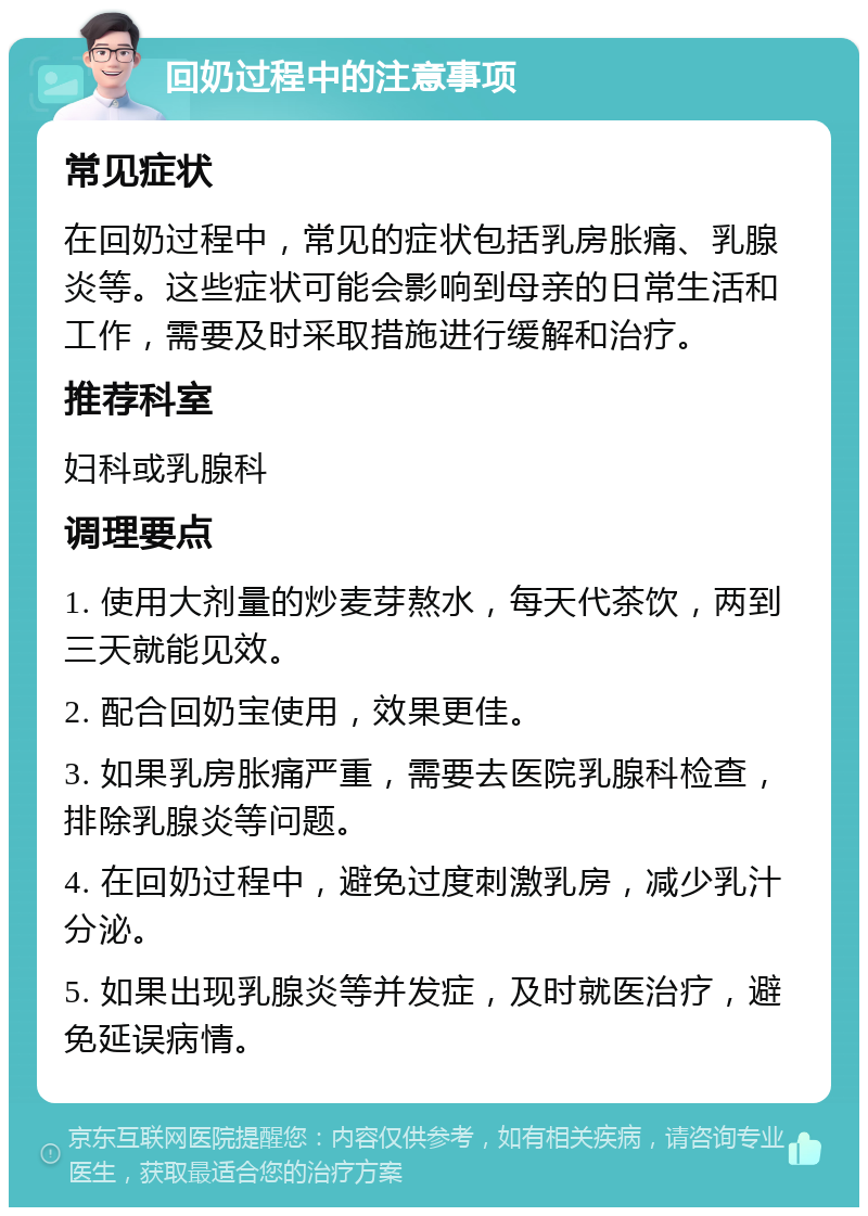 回奶过程中的注意事项 常见症状 在回奶过程中，常见的症状包括乳房胀痛、乳腺炎等。这些症状可能会影响到母亲的日常生活和工作，需要及时采取措施进行缓解和治疗。 推荐科室 妇科或乳腺科 调理要点 1. 使用大剂量的炒麦芽熬水，每天代茶饮，两到三天就能见效。 2. 配合回奶宝使用，效果更佳。 3. 如果乳房胀痛严重，需要去医院乳腺科检查，排除乳腺炎等问题。 4. 在回奶过程中，避免过度刺激乳房，减少乳汁分泌。 5. 如果出现乳腺炎等并发症，及时就医治疗，避免延误病情。