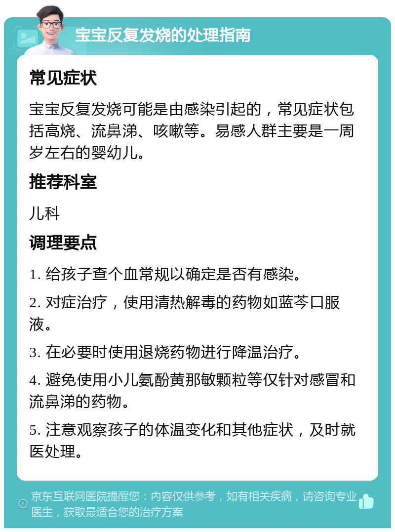 宝宝反复发烧的处理指南 常见症状 宝宝反复发烧可能是由感染引起的，常见症状包括高烧、流鼻涕、咳嗽等。易感人群主要是一周岁左右的婴幼儿。 推荐科室 儿科 调理要点 1. 给孩子查个血常规以确定是否有感染。 2. 对症治疗，使用清热解毒的药物如蓝芩口服液。 3. 在必要时使用退烧药物进行降温治疗。 4. 避免使用小儿氨酚黄那敏颗粒等仅针对感冒和流鼻涕的药物。 5. 注意观察孩子的体温变化和其他症状，及时就医处理。