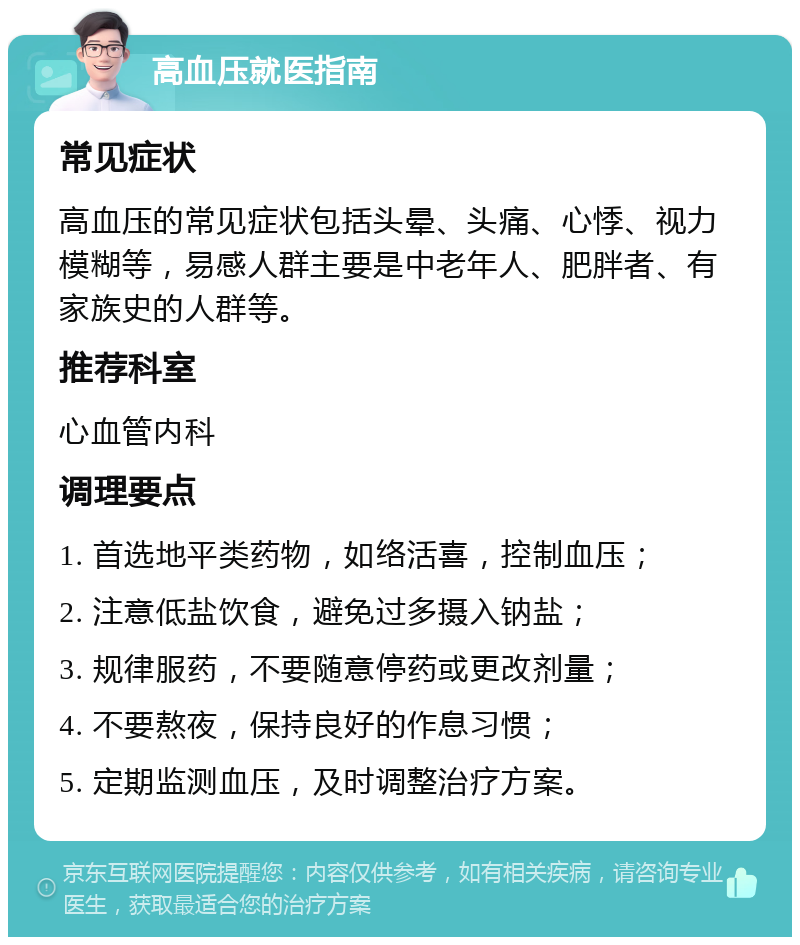 高血压就医指南 常见症状 高血压的常见症状包括头晕、头痛、心悸、视力模糊等，易感人群主要是中老年人、肥胖者、有家族史的人群等。 推荐科室 心血管内科 调理要点 1. 首选地平类药物，如络活喜，控制血压； 2. 注意低盐饮食，避免过多摄入钠盐； 3. 规律服药，不要随意停药或更改剂量； 4. 不要熬夜，保持良好的作息习惯； 5. 定期监测血压，及时调整治疗方案。