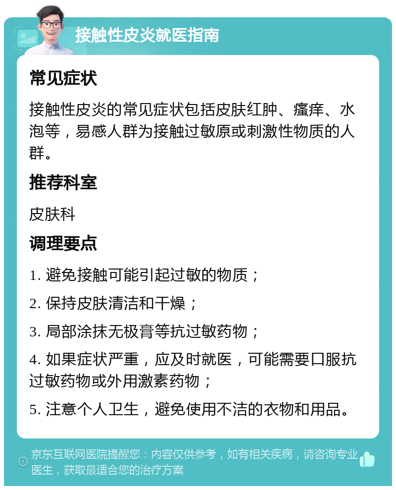 接触性皮炎就医指南 常见症状 接触性皮炎的常见症状包括皮肤红肿、瘙痒、水泡等，易感人群为接触过敏原或刺激性物质的人群。 推荐科室 皮肤科 调理要点 1. 避免接触可能引起过敏的物质； 2. 保持皮肤清洁和干燥； 3. 局部涂抹无极膏等抗过敏药物； 4. 如果症状严重，应及时就医，可能需要口服抗过敏药物或外用激素药物； 5. 注意个人卫生，避免使用不洁的衣物和用品。