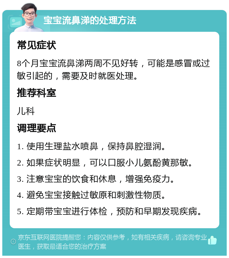 宝宝流鼻涕的处理方法 常见症状 8个月宝宝流鼻涕两周不见好转，可能是感冒或过敏引起的，需要及时就医处理。 推荐科室 儿科 调理要点 1. 使用生理盐水喷鼻，保持鼻腔湿润。 2. 如果症状明显，可以口服小儿氨酚黄那敏。 3. 注意宝宝的饮食和休息，增强免疫力。 4. 避免宝宝接触过敏原和刺激性物质。 5. 定期带宝宝进行体检，预防和早期发现疾病。