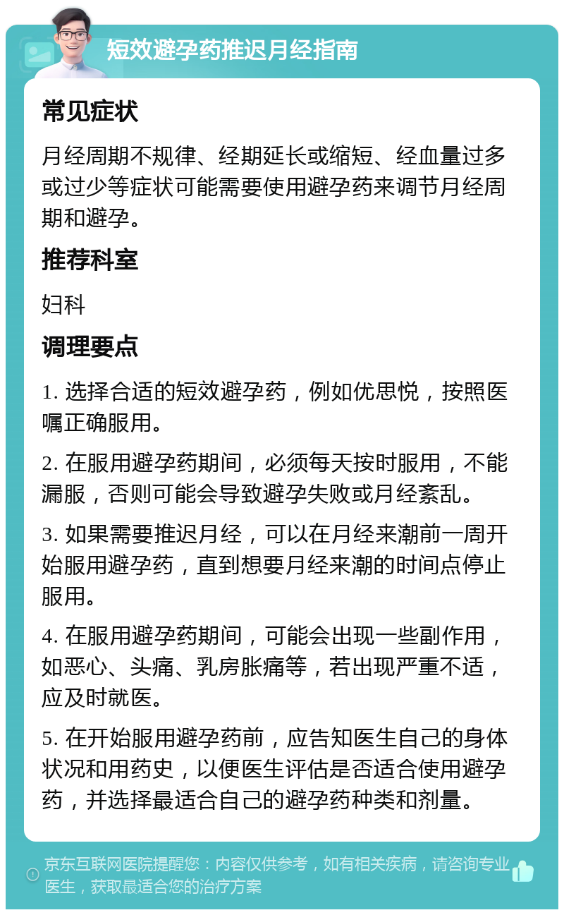 短效避孕药推迟月经指南 常见症状 月经周期不规律、经期延长或缩短、经血量过多或过少等症状可能需要使用避孕药来调节月经周期和避孕。 推荐科室 妇科 调理要点 1. 选择合适的短效避孕药，例如优思悦，按照医嘱正确服用。 2. 在服用避孕药期间，必须每天按时服用，不能漏服，否则可能会导致避孕失败或月经紊乱。 3. 如果需要推迟月经，可以在月经来潮前一周开始服用避孕药，直到想要月经来潮的时间点停止服用。 4. 在服用避孕药期间，可能会出现一些副作用，如恶心、头痛、乳房胀痛等，若出现严重不适，应及时就医。 5. 在开始服用避孕药前，应告知医生自己的身体状况和用药史，以便医生评估是否适合使用避孕药，并选择最适合自己的避孕药种类和剂量。