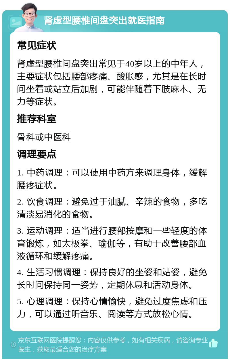 肾虚型腰椎间盘突出就医指南 常见症状 肾虚型腰椎间盘突出常见于40岁以上的中年人，主要症状包括腰部疼痛、酸胀感，尤其是在长时间坐着或站立后加剧，可能伴随着下肢麻木、无力等症状。 推荐科室 骨科或中医科 调理要点 1. 中药调理：可以使用中药方来调理身体，缓解腰疼症状。 2. 饮食调理：避免过于油腻、辛辣的食物，多吃清淡易消化的食物。 3. 运动调理：适当进行腰部按摩和一些轻度的体育锻炼，如太极拳、瑜伽等，有助于改善腰部血液循环和缓解疼痛。 4. 生活习惯调理：保持良好的坐姿和站姿，避免长时间保持同一姿势，定期休息和活动身体。 5. 心理调理：保持心情愉快，避免过度焦虑和压力，可以通过听音乐、阅读等方式放松心情。