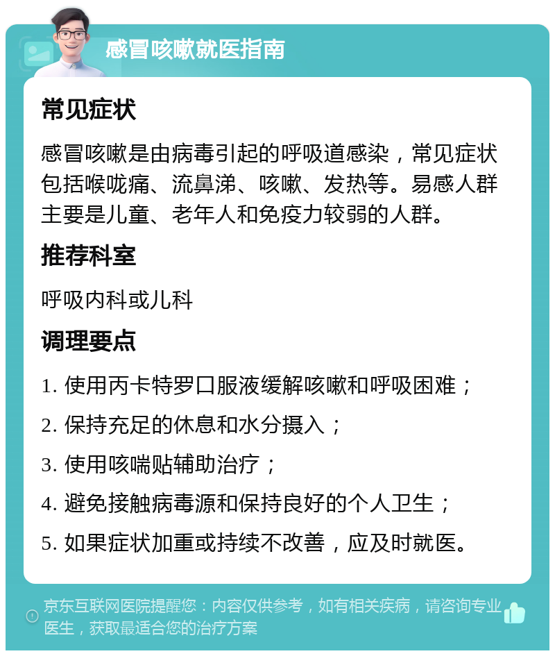 感冒咳嗽就医指南 常见症状 感冒咳嗽是由病毒引起的呼吸道感染，常见症状包括喉咙痛、流鼻涕、咳嗽、发热等。易感人群主要是儿童、老年人和免疫力较弱的人群。 推荐科室 呼吸内科或儿科 调理要点 1. 使用丙卡特罗口服液缓解咳嗽和呼吸困难； 2. 保持充足的休息和水分摄入； 3. 使用咳喘贴辅助治疗； 4. 避免接触病毒源和保持良好的个人卫生； 5. 如果症状加重或持续不改善，应及时就医。