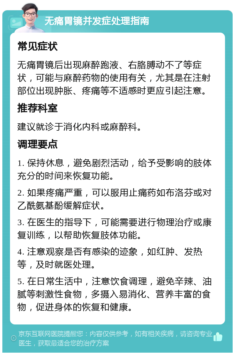 无痛胃镜并发症处理指南 常见症状 无痛胃镜后出现麻醉跑液、右胳膊动不了等症状，可能与麻醉药物的使用有关，尤其是在注射部位出现肿胀、疼痛等不适感时更应引起注意。 推荐科室 建议就诊于消化内科或麻醉科。 调理要点 1. 保持休息，避免剧烈活动，给予受影响的肢体充分的时间来恢复功能。 2. 如果疼痛严重，可以服用止痛药如布洛芬或对乙酰氨基酚缓解症状。 3. 在医生的指导下，可能需要进行物理治疗或康复训练，以帮助恢复肢体功能。 4. 注意观察是否有感染的迹象，如红肿、发热等，及时就医处理。 5. 在日常生活中，注意饮食调理，避免辛辣、油腻等刺激性食物，多摄入易消化、营养丰富的食物，促进身体的恢复和健康。