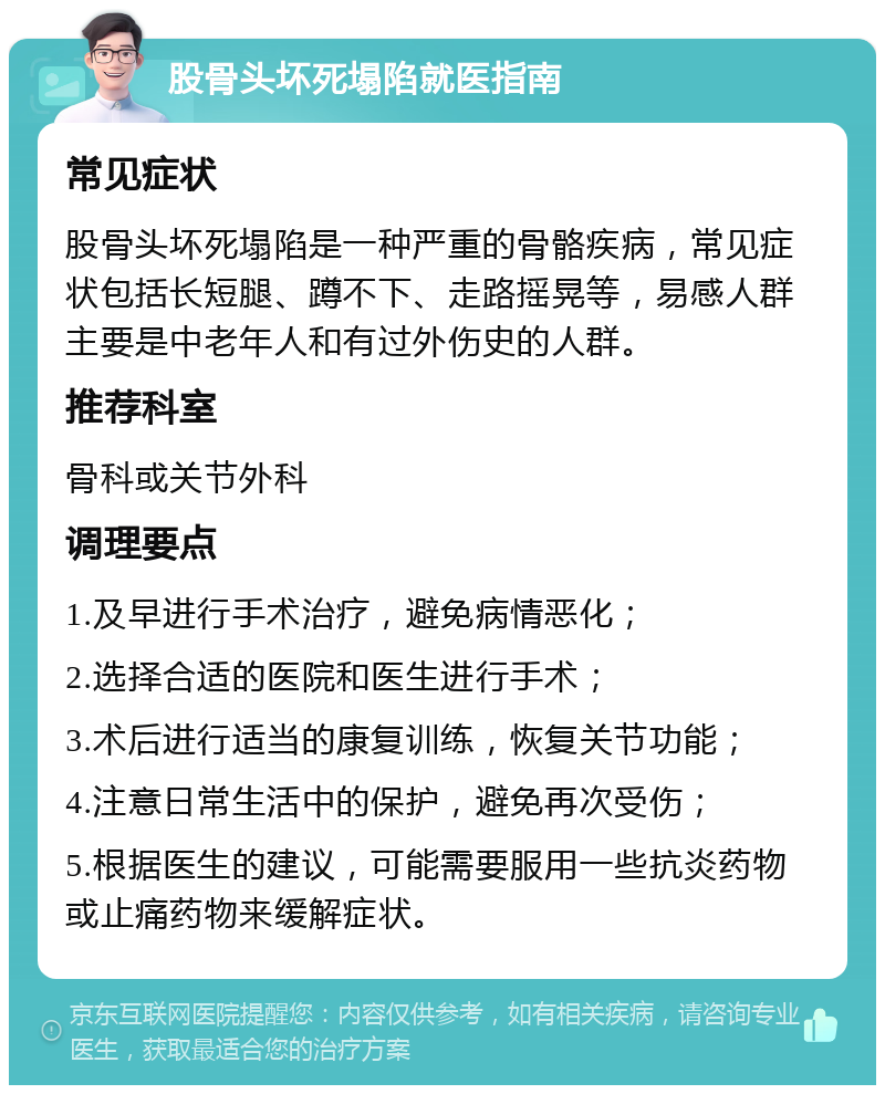 股骨头坏死塌陷就医指南 常见症状 股骨头坏死塌陷是一种严重的骨骼疾病，常见症状包括长短腿、蹲不下、走路摇晃等，易感人群主要是中老年人和有过外伤史的人群。 推荐科室 骨科或关节外科 调理要点 1.及早进行手术治疗，避免病情恶化； 2.选择合适的医院和医生进行手术； 3.术后进行适当的康复训练，恢复关节功能； 4.注意日常生活中的保护，避免再次受伤； 5.根据医生的建议，可能需要服用一些抗炎药物或止痛药物来缓解症状。