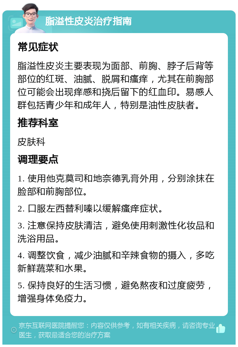 脂溢性皮炎治疗指南 常见症状 脂溢性皮炎主要表现为面部、前胸、脖子后背等部位的红斑、油腻、脱屑和瘙痒，尤其在前胸部位可能会出现痒感和挠后留下的红血印。易感人群包括青少年和成年人，特别是油性皮肤者。 推荐科室 皮肤科 调理要点 1. 使用他克莫司和地奈德乳膏外用，分别涂抹在脸部和前胸部位。 2. 口服左西替利嗪以缓解瘙痒症状。 3. 注意保持皮肤清洁，避免使用刺激性化妆品和洗浴用品。 4. 调整饮食，减少油腻和辛辣食物的摄入，多吃新鲜蔬菜和水果。 5. 保持良好的生活习惯，避免熬夜和过度疲劳，增强身体免疫力。