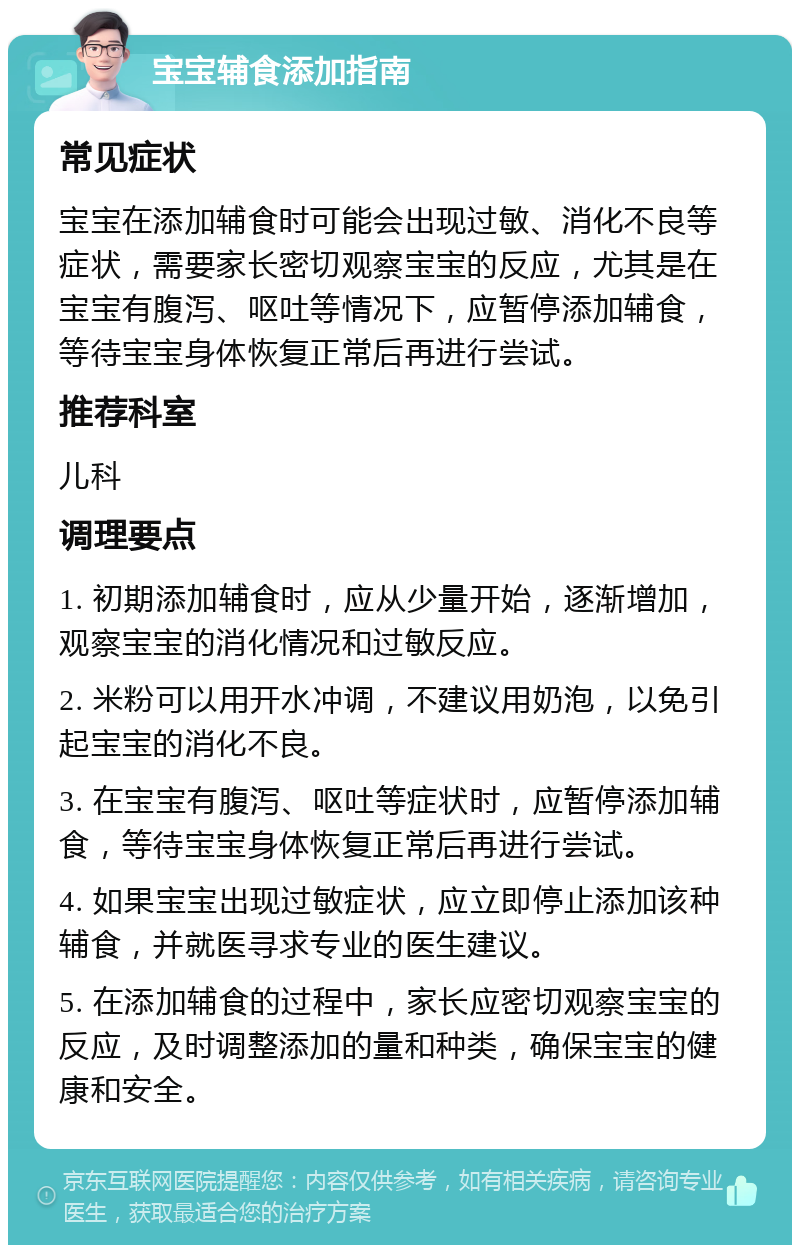 宝宝辅食添加指南 常见症状 宝宝在添加辅食时可能会出现过敏、消化不良等症状，需要家长密切观察宝宝的反应，尤其是在宝宝有腹泻、呕吐等情况下，应暂停添加辅食，等待宝宝身体恢复正常后再进行尝试。 推荐科室 儿科 调理要点 1. 初期添加辅食时，应从少量开始，逐渐增加，观察宝宝的消化情况和过敏反应。 2. 米粉可以用开水冲调，不建议用奶泡，以免引起宝宝的消化不良。 3. 在宝宝有腹泻、呕吐等症状时，应暂停添加辅食，等待宝宝身体恢复正常后再进行尝试。 4. 如果宝宝出现过敏症状，应立即停止添加该种辅食，并就医寻求专业的医生建议。 5. 在添加辅食的过程中，家长应密切观察宝宝的反应，及时调整添加的量和种类，确保宝宝的健康和安全。