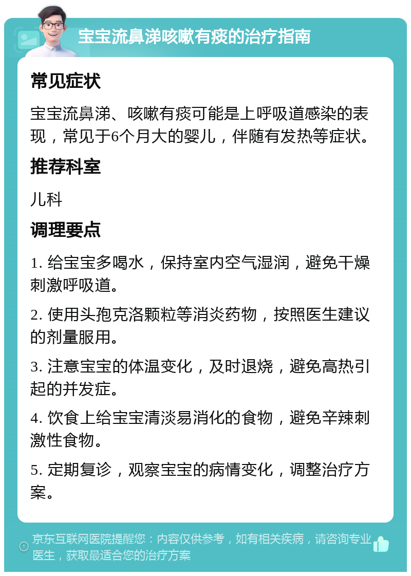 宝宝流鼻涕咳嗽有痰的治疗指南 常见症状 宝宝流鼻涕、咳嗽有痰可能是上呼吸道感染的表现，常见于6个月大的婴儿，伴随有发热等症状。 推荐科室 儿科 调理要点 1. 给宝宝多喝水，保持室内空气湿润，避免干燥刺激呼吸道。 2. 使用头孢克洛颗粒等消炎药物，按照医生建议的剂量服用。 3. 注意宝宝的体温变化，及时退烧，避免高热引起的并发症。 4. 饮食上给宝宝清淡易消化的食物，避免辛辣刺激性食物。 5. 定期复诊，观察宝宝的病情变化，调整治疗方案。