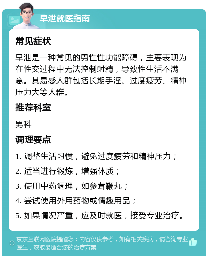 早泄就医指南 常见症状 早泄是一种常见的男性性功能障碍，主要表现为在性交过程中无法控制射精，导致性生活不满意。其易感人群包括长期手淫、过度疲劳、精神压力大等人群。 推荐科室 男科 调理要点 1. 调整生活习惯，避免过度疲劳和精神压力； 2. 适当进行锻炼，增强体质； 3. 使用中药调理，如参茸鞭丸； 4. 尝试使用外用药物或情趣用品； 5. 如果情况严重，应及时就医，接受专业治疗。