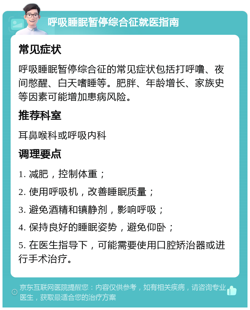 呼吸睡眠暂停综合征就医指南 常见症状 呼吸睡眠暂停综合征的常见症状包括打呼噜、夜间憋醒、白天嗜睡等。肥胖、年龄增长、家族史等因素可能增加患病风险。 推荐科室 耳鼻喉科或呼吸内科 调理要点 1. 减肥，控制体重； 2. 使用呼吸机，改善睡眠质量； 3. 避免酒精和镇静剂，影响呼吸； 4. 保持良好的睡眠姿势，避免仰卧； 5. 在医生指导下，可能需要使用口腔矫治器或进行手术治疗。