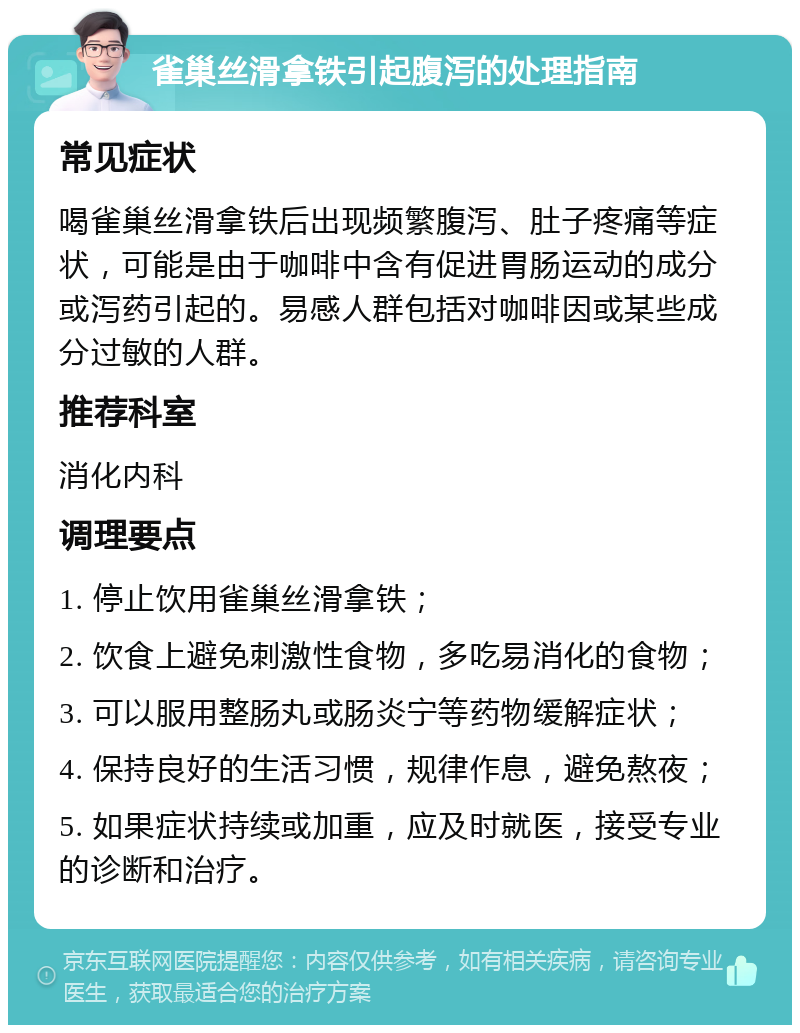 雀巢丝滑拿铁引起腹泻的处理指南 常见症状 喝雀巢丝滑拿铁后出现频繁腹泻、肚子疼痛等症状，可能是由于咖啡中含有促进胃肠运动的成分或泻药引起的。易感人群包括对咖啡因或某些成分过敏的人群。 推荐科室 消化内科 调理要点 1. 停止饮用雀巢丝滑拿铁； 2. 饮食上避免刺激性食物，多吃易消化的食物； 3. 可以服用整肠丸或肠炎宁等药物缓解症状； 4. 保持良好的生活习惯，规律作息，避免熬夜； 5. 如果症状持续或加重，应及时就医，接受专业的诊断和治疗。