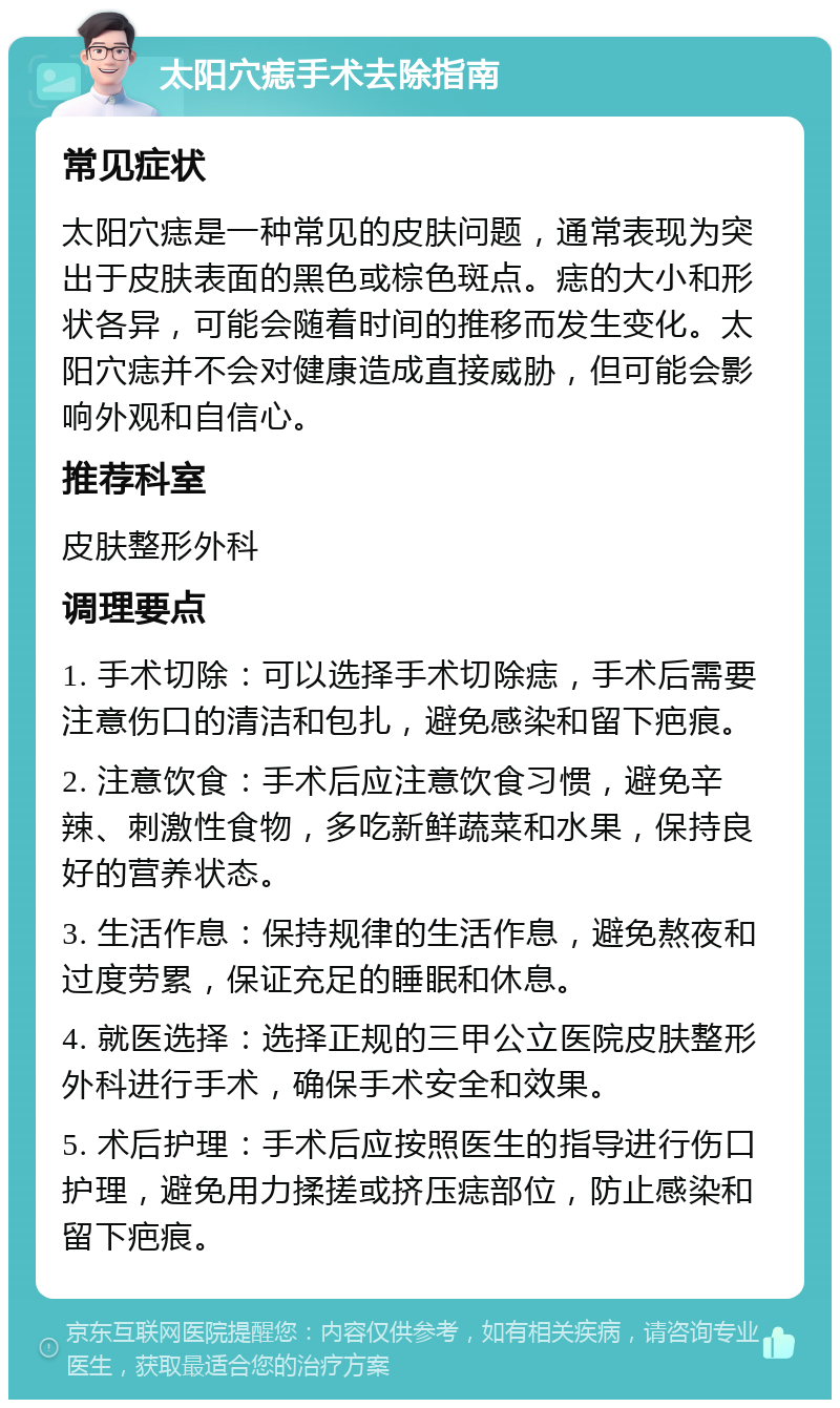 太阳穴痣手术去除指南 常见症状 太阳穴痣是一种常见的皮肤问题，通常表现为突出于皮肤表面的黑色或棕色斑点。痣的大小和形状各异，可能会随着时间的推移而发生变化。太阳穴痣并不会对健康造成直接威胁，但可能会影响外观和自信心。 推荐科室 皮肤整形外科 调理要点 1. 手术切除：可以选择手术切除痣，手术后需要注意伤口的清洁和包扎，避免感染和留下疤痕。 2. 注意饮食：手术后应注意饮食习惯，避免辛辣、刺激性食物，多吃新鲜蔬菜和水果，保持良好的营养状态。 3. 生活作息：保持规律的生活作息，避免熬夜和过度劳累，保证充足的睡眠和休息。 4. 就医选择：选择正规的三甲公立医院皮肤整形外科进行手术，确保手术安全和效果。 5. 术后护理：手术后应按照医生的指导进行伤口护理，避免用力揉搓或挤压痣部位，防止感染和留下疤痕。