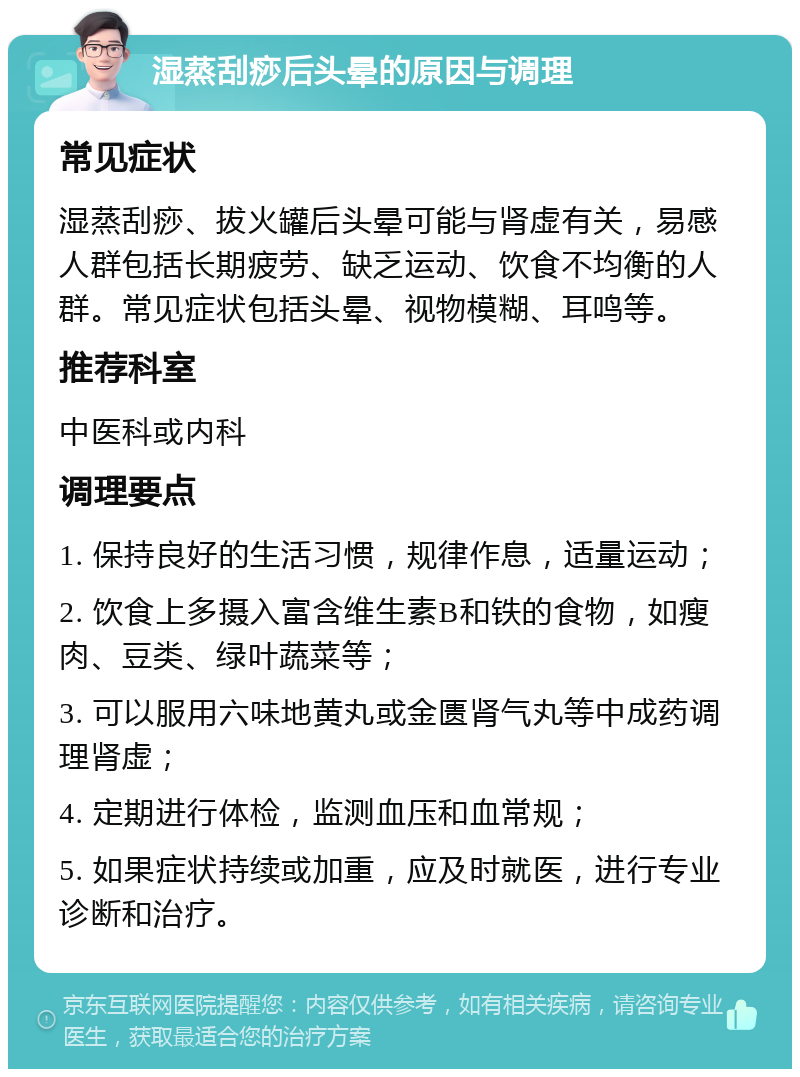 湿蒸刮痧后头晕的原因与调理 常见症状 湿蒸刮痧、拔火罐后头晕可能与肾虚有关，易感人群包括长期疲劳、缺乏运动、饮食不均衡的人群。常见症状包括头晕、视物模糊、耳鸣等。 推荐科室 中医科或内科 调理要点 1. 保持良好的生活习惯，规律作息，适量运动； 2. 饮食上多摄入富含维生素B和铁的食物，如瘦肉、豆类、绿叶蔬菜等； 3. 可以服用六味地黄丸或金匮肾气丸等中成药调理肾虚； 4. 定期进行体检，监测血压和血常规； 5. 如果症状持续或加重，应及时就医，进行专业诊断和治疗。