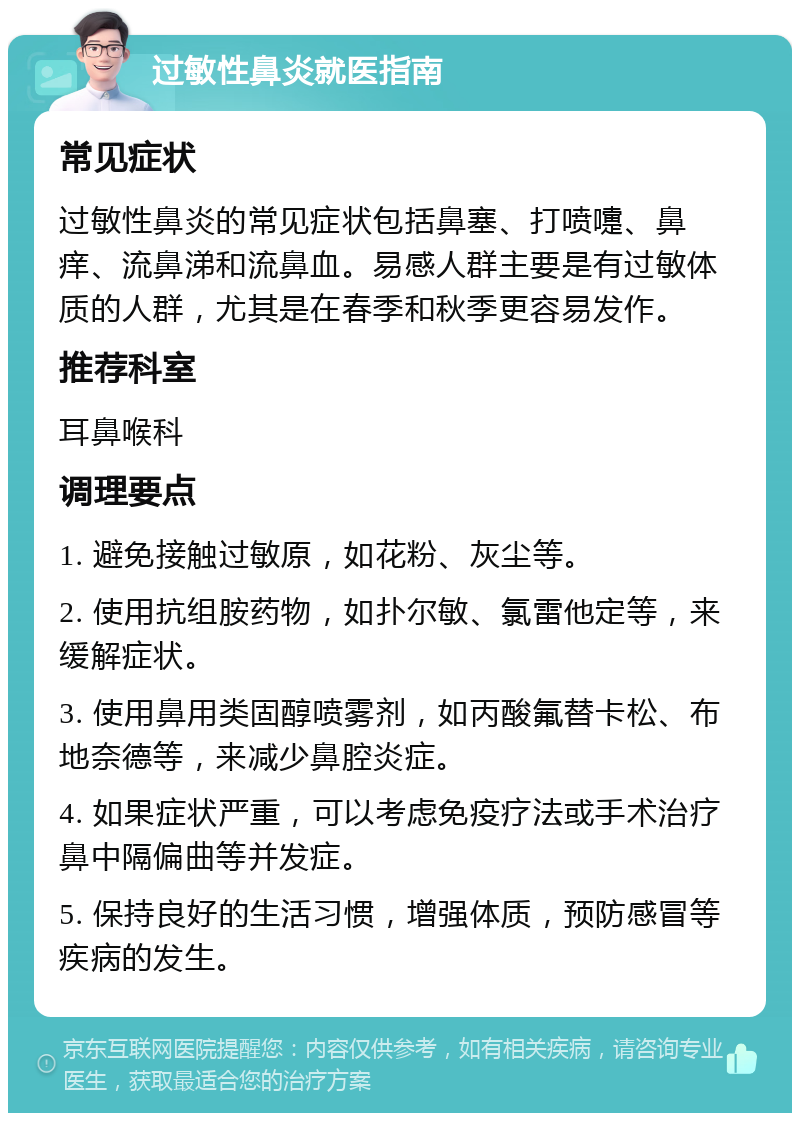 过敏性鼻炎就医指南 常见症状 过敏性鼻炎的常见症状包括鼻塞、打喷嚏、鼻痒、流鼻涕和流鼻血。易感人群主要是有过敏体质的人群，尤其是在春季和秋季更容易发作。 推荐科室 耳鼻喉科 调理要点 1. 避免接触过敏原，如花粉、灰尘等。 2. 使用抗组胺药物，如扑尔敏、氯雷他定等，来缓解症状。 3. 使用鼻用类固醇喷雾剂，如丙酸氟替卡松、布地奈德等，来减少鼻腔炎症。 4. 如果症状严重，可以考虑免疫疗法或手术治疗鼻中隔偏曲等并发症。 5. 保持良好的生活习惯，增强体质，预防感冒等疾病的发生。